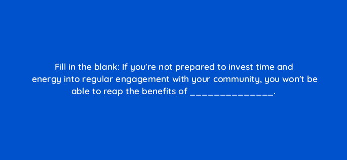 fill in the blank if youre not prepared to invest time and energy into regular engagement with your community you wont be able to reap the benefits of 147248
