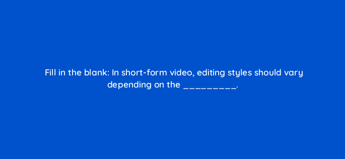fill in the blank in short form video editing styles should vary depending on the 147264