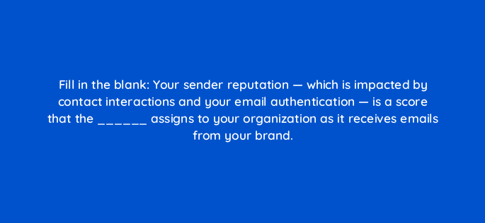 fill in the blank your sender reputation which is impacted by contact interactions and your email authentication is a score that the assigns to your organization as it rece 147328