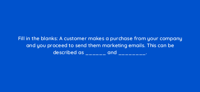 fill in the blanks a customer makes a purchase from your company and you proceed to send them marketing emails this can be described as and 147331