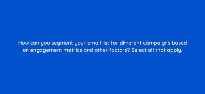 how can you segment your email list for different campaigns based on engagement metrics and other factors select all that apply 147224