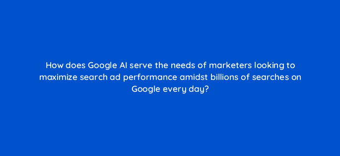 how does google ai serve the needs of marketers looking to maximize search ad performance amidst billions of searches on google every day 147202