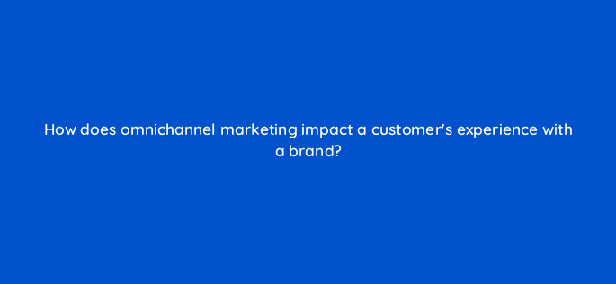 how does omnichannel marketing impact a customers experience with a brand 147234