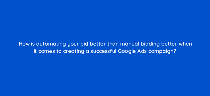 how is automating your bid better than manual bidding better when it comes to creating a successful google ads campaign 147146