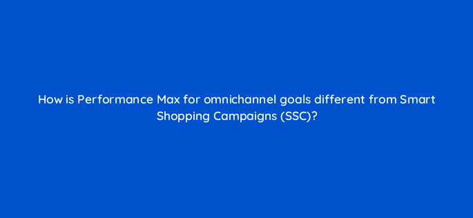 how is performance max for omnichannel goals different from smart shopping campaigns ssc 149996