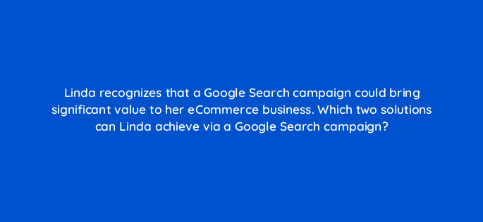linda recognizes that a google search campaign could bring significant value to her ecommerce business which two solutions can linda achieve via a google search campaign 147171