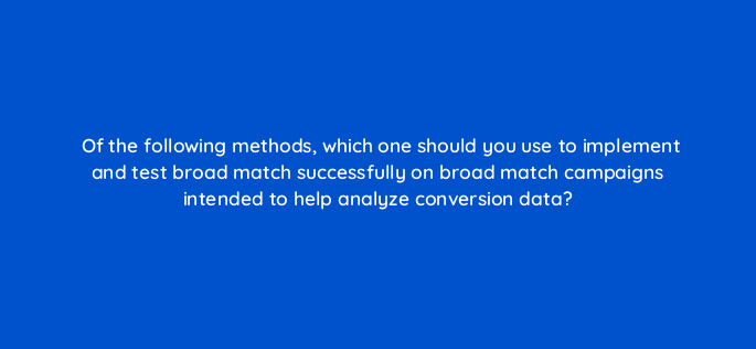 of the following methods which one should you use to implement and test broad match successfully on broad match campaigns intended to help analyze conversion data 147148