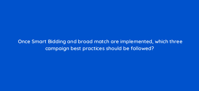 once smart bidding and broad match are implemented which three campaign best practices should be followed 148812