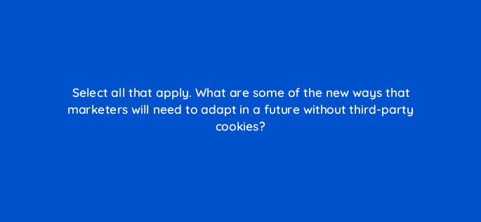 select all that apply what are some of the new ways that marketers will need to adapt in a future without third party cookies 147253