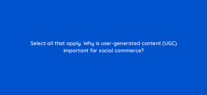 select all that apply why is user generated content ugc important for social commerce 147304