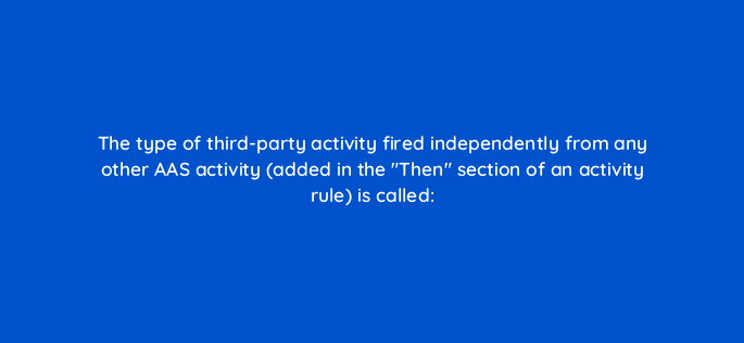 the type of third party activity fired independently from any other aas activity added in the then section of an activity rule is called 145879
