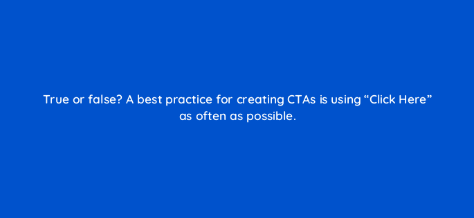 true or false a best practice for creating ctas is using click here as often as possible 147348