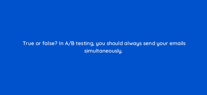 true or false in a b testing you should always send your emails simultaneously 147361