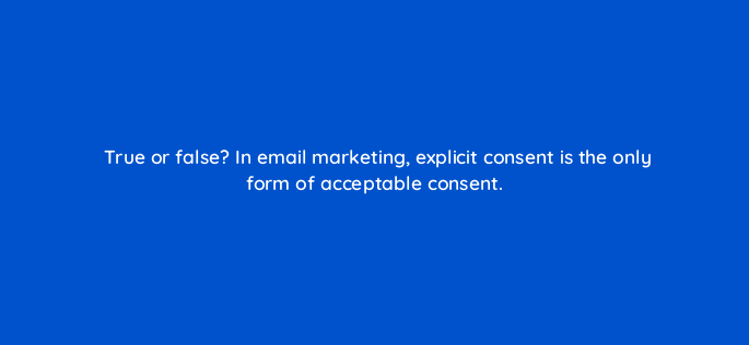 true or false in email marketing explicit consent is the only form of acceptable consent 147379