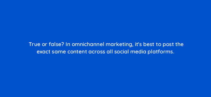 true or false in omnichannel marketing its best to post the exact same content across all social media platforms 147235
