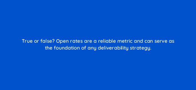 true or false open rates are a reliable metric and can serve as the foundation of any deliverability strategy 147336