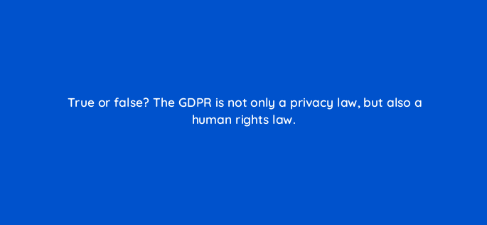 true or false the gdpr is not only a privacy law but also a human rights law 147334