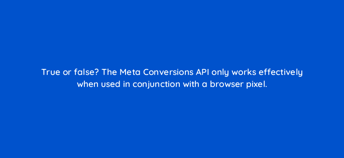 true or false the meta conversions api only works effectively when used in conjunction with a browser
