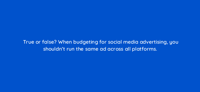 true or false when budgeting for social media advertising you shouldnt run the same ad across all platforms 147231