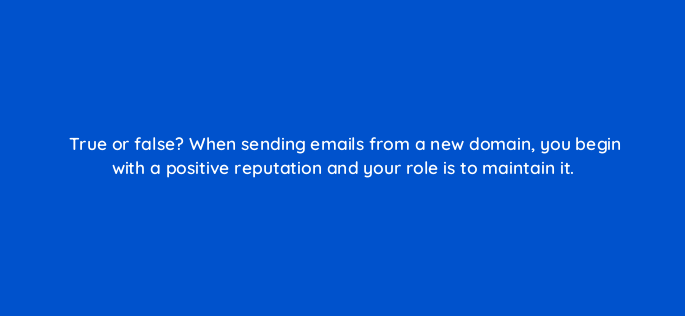 true or false when sending emails from a new domain you begin with a positive reputation and your role is to maintain it 147365
