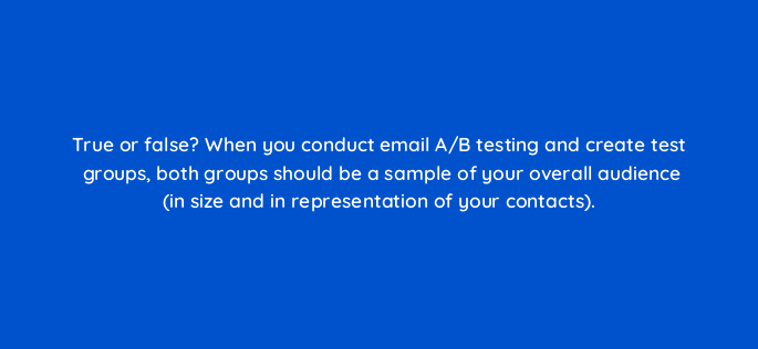 true or false when you conduct email a b testing and create test groups both groups should be a sample of your overall audience in size and in representation of your contacts 147386
