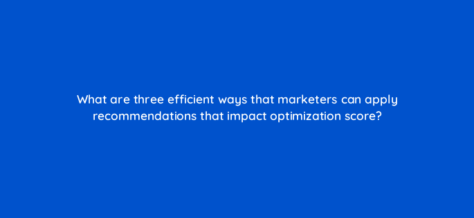 what are three efficient ways that marketers can apply recommendations that impact optimization score 147195