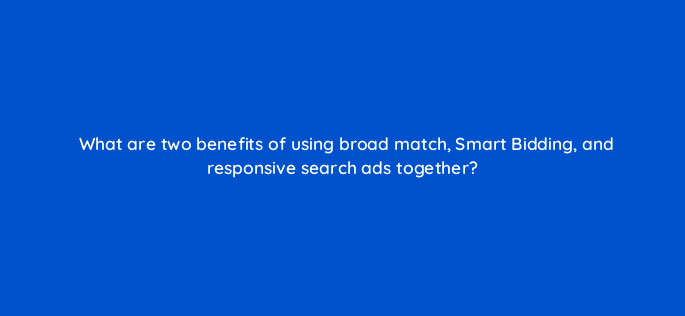 what are two benefits of using broad match smart bidding and responsive search ads together 147135