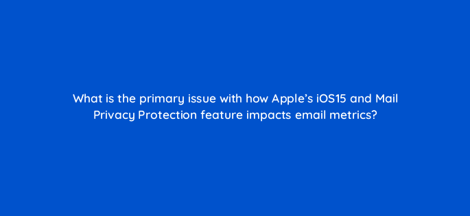 what is the primary issue with how apples ios15 and mail privacy protection feature impacts email metrics 147350