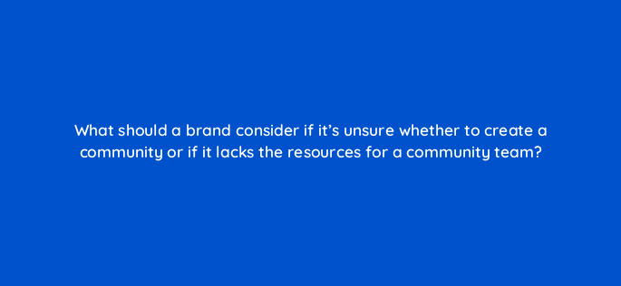 what should a brand consider if its unsure whether to create a community or if it lacks the resources for a community team 147249