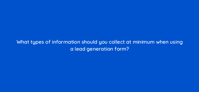 what types of information should you collect at minimum when using a lead generation form 147223