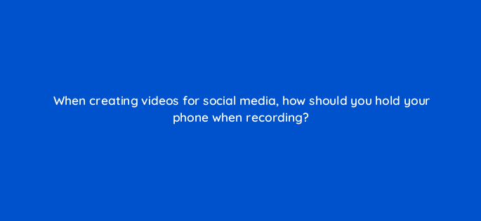 when creating videos for social media how should you hold your phone when recording 147276