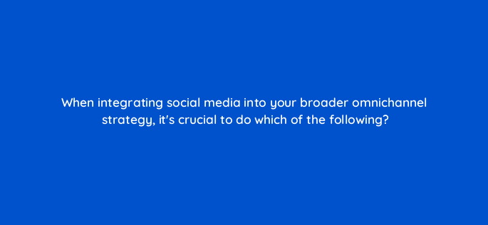 when integrating social media into your broader omnichannel strategy its crucial to do which of the following 147236