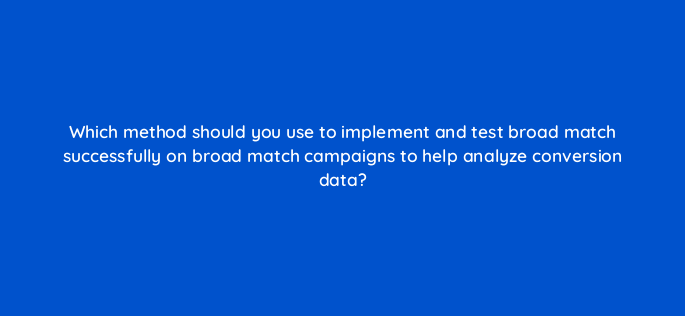 which method should you use to implement and test broad match successfully on broad match campaigns to help analyze conversion data 147198