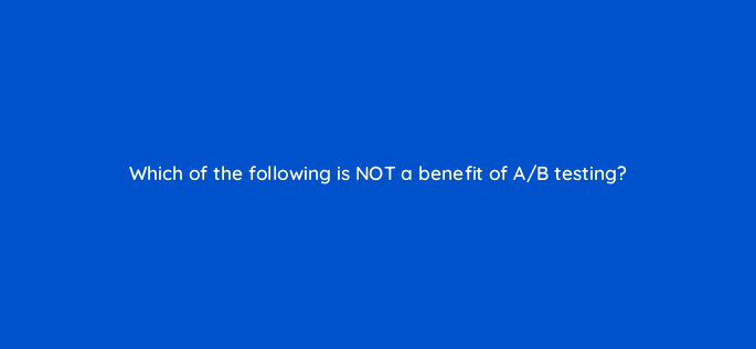which of the following is not a benefit of a b testing 147357