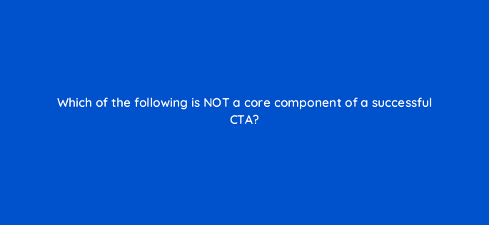 which of the following is not a core component of a successful cta 147352
