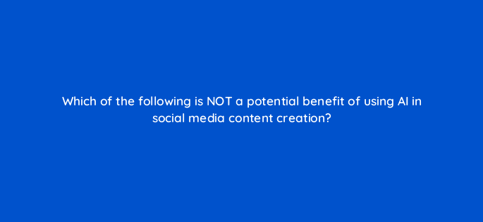 which of the following is not a potential benefit of using ai in social media content creation 147265