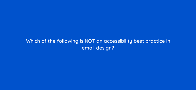 which of the following is not an accessibility best practice in email design 147341