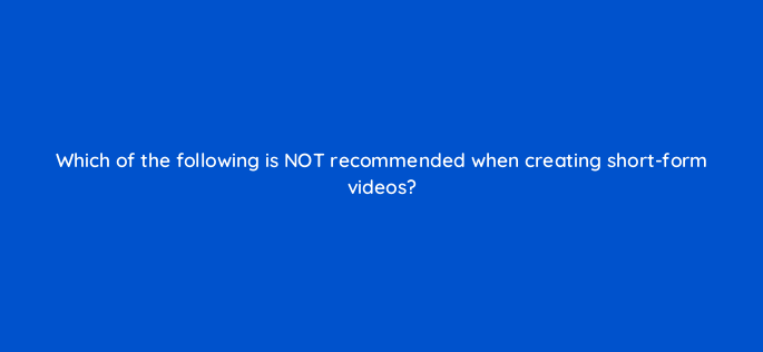 which of the following is not recommended when creating short form videos 147280