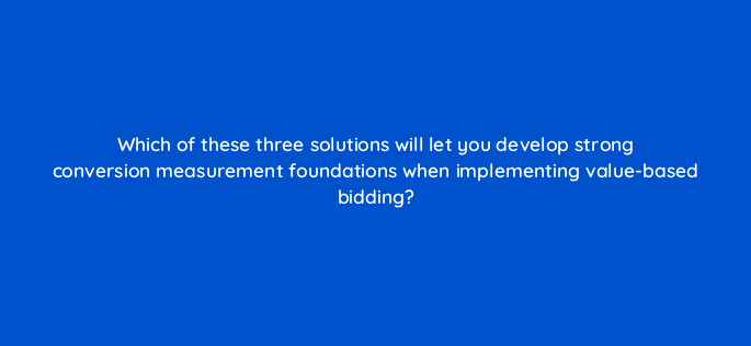 which of these three solutions will let you develop strong conversion measurement foundations when implementing value based bidding 147136