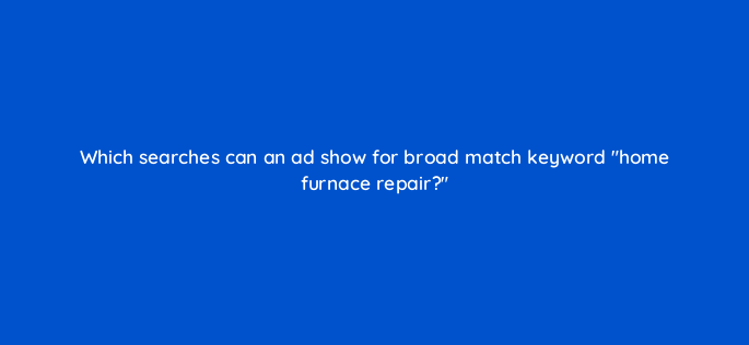 which searches can an ad show for broad match keyword home furnace repair 147155