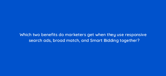 which two benefits do marketers get when they use responsive search ads broad match and smart bidding together 147152