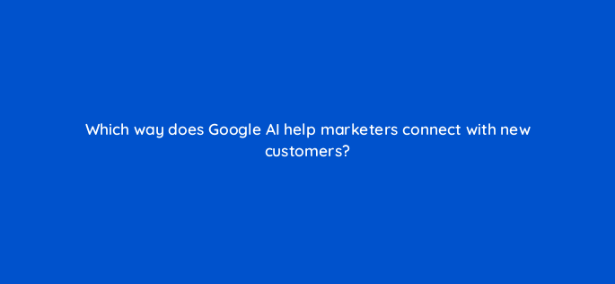 which way does google ai help marketers connect with new customers 147165