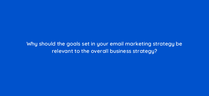 why should the goals set in your email marketing strategy be relevant to the overall business strategy 147393
