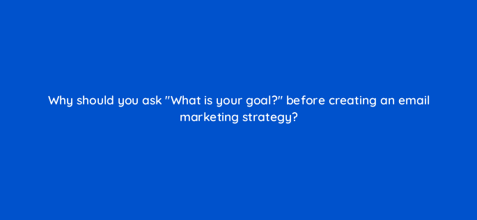why should you ask what is your goal before creating an email marketing strategy 147316