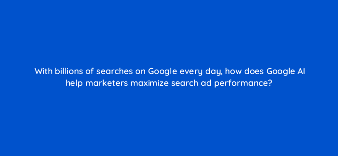 with billions of searches on google every day how does google ai help marketers maximize search ad performance 147164