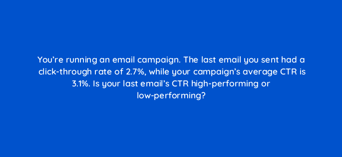 youre running an email campaign the last email you sent had a click through rate of 2 7 while your campaigns average ctr is 3 1 is your last emails ctr high performing or 147385