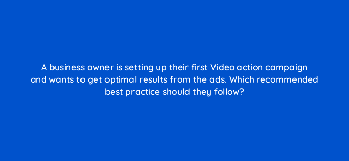 a business owner is setting up their first video action campaign and wants to get optimal results from the ads which recommended best practice should they follow 152496