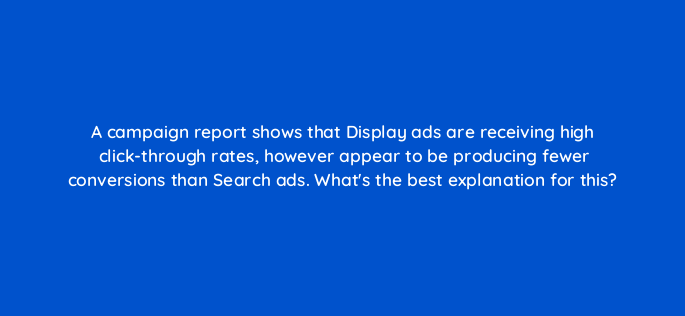 a campaign report shows that display ads are receiving high click through rates however appear to be producing fewer conversions than search ads whats the best explanation for this 152339