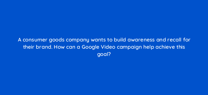 a consumer goods company wants to build awareness and recall for their brand how can a google video campaign help achieve this goal 152592