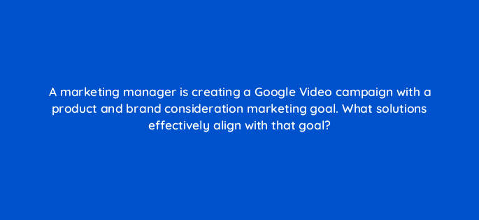 a marketing manager is creating a google video campaign with a product and brand consideration marketing goal what solutions effectively align with that goal 152570